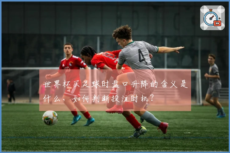 世界杯买足球时盘口升降的含义是什么，如何判断投注时机？